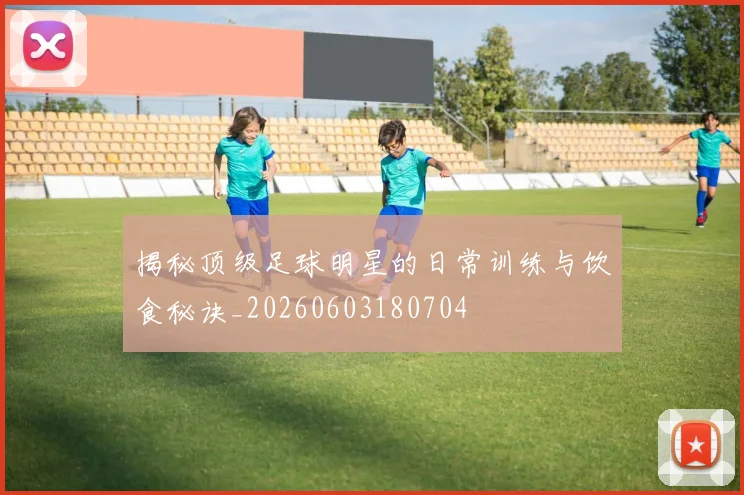揭秘顶级足球明星的日常训练与饮食秘诀_20260603180704