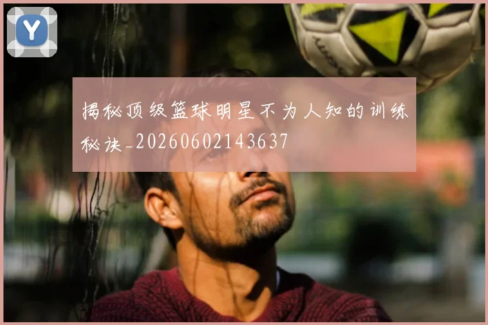 揭秘顶级篮球明星不为人知的训练秘诀_20260602143637