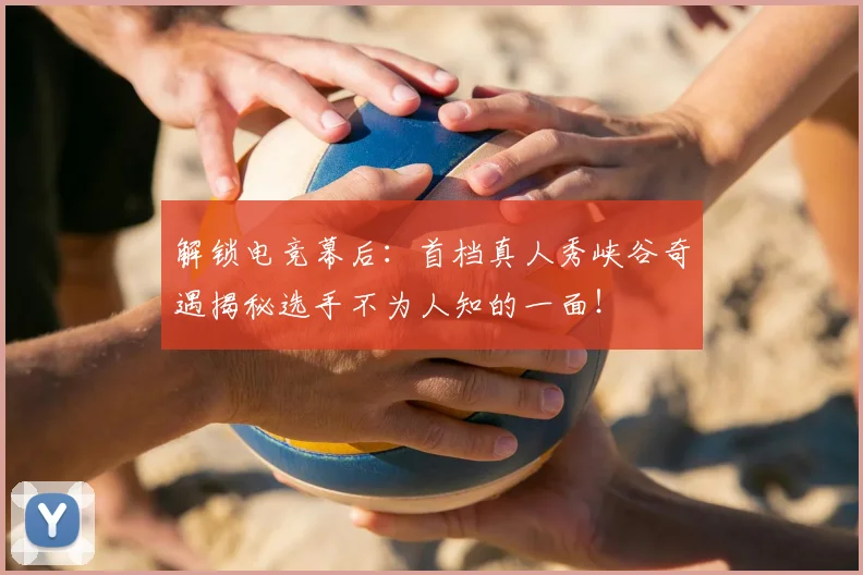 解锁电竞幕后:首档真人秀峡谷奇遇揭秘选手不为人知的一面!