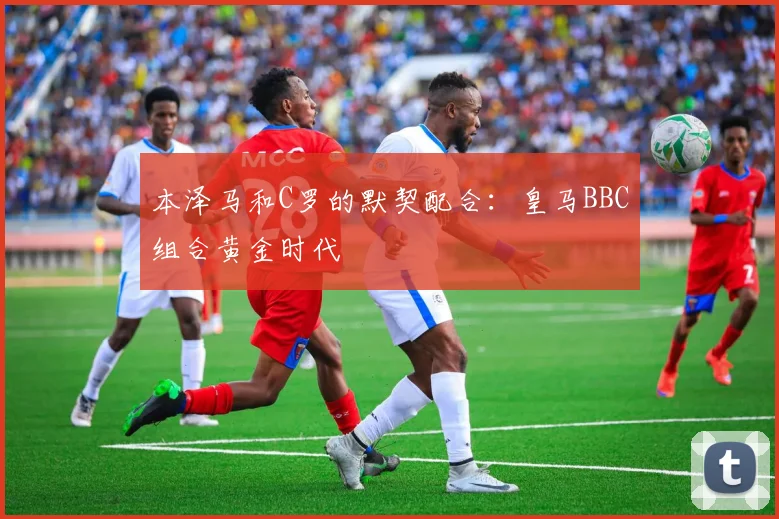 本泽马和C罗的默契配合:皇马BBC组合黄金时代