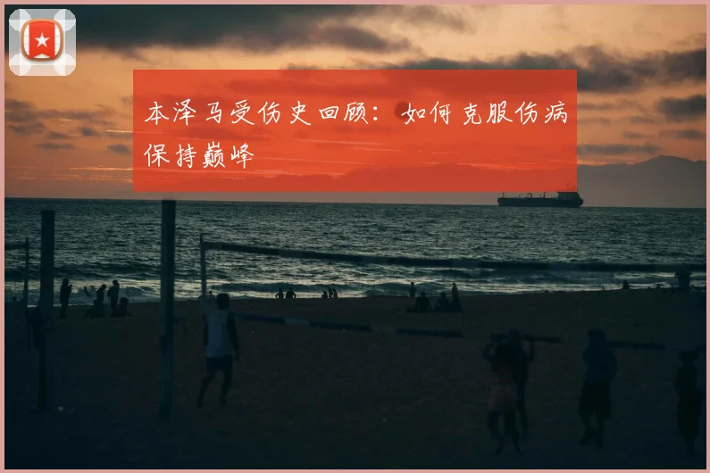 本泽马受伤史回顾:如何克服伤病保持巅峰