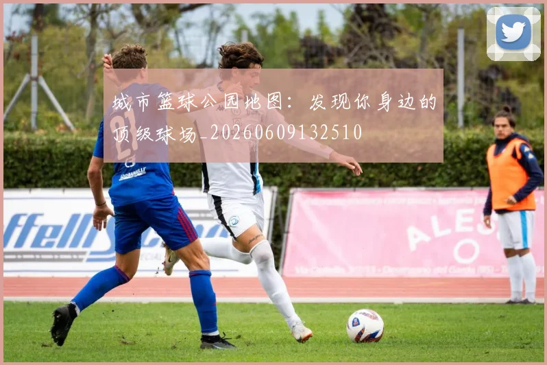 城市篮球公园地图：发现你身边的顶级球场_20260609132510